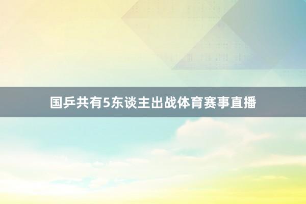国乒共有5东谈主出战体育赛事直播