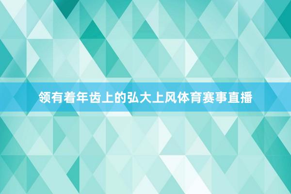 领有着年齿上的弘大上风体育赛事直播