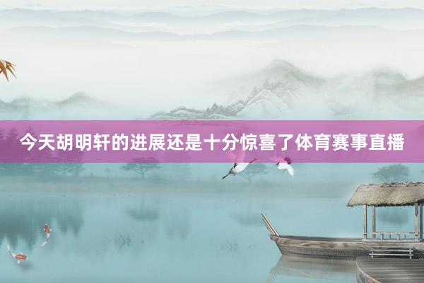 今天胡明轩的进展还是十分惊喜了体育赛事直播
