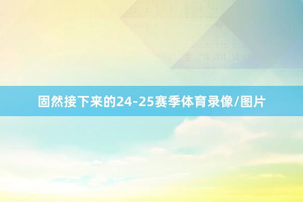 固然接下来的24-25赛季体育录像/图片