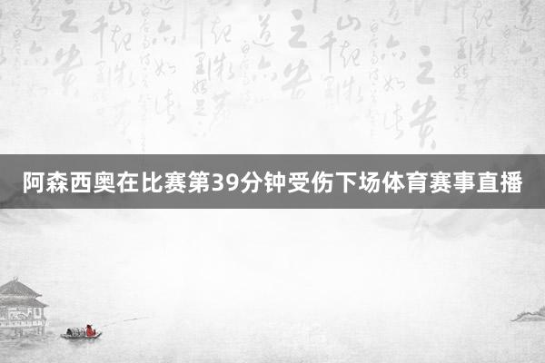 阿森西奥在比赛第39分钟受伤下场体育赛事直播