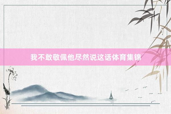我不敢敬佩他尽然说这话体育集锦