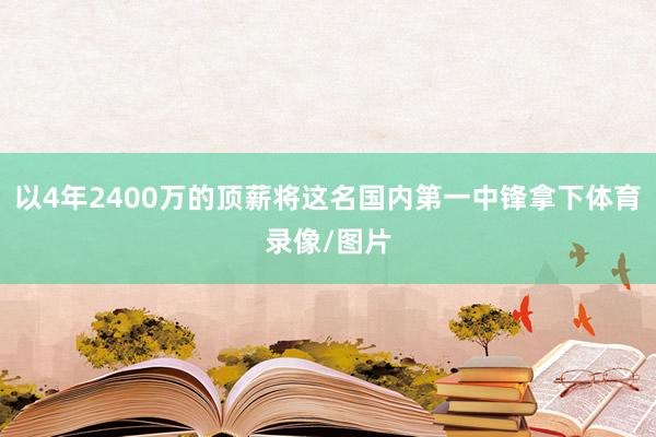 以4年2400万的顶薪将这名国内第一中锋拿下体育录像/图片