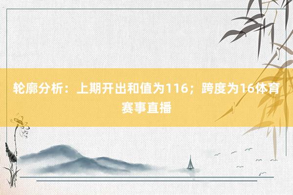 轮廓分析：上期开出和值为116；跨度为16体育赛事直播