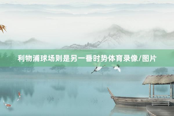 利物浦球场则是另一番时势体育录像/图片