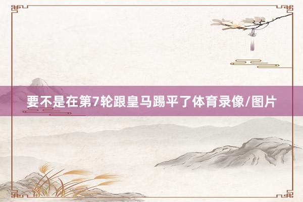 要不是在第7轮跟皇马踢平了体育录像/图片
