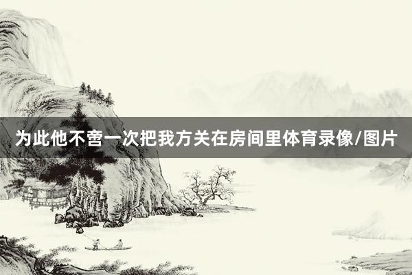 为此他不啻一次把我方关在房间里体育录像/图片