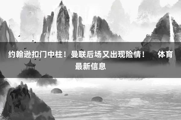 约翰逊扣门中柱！曼联后场又出现险情！    体育最新信息