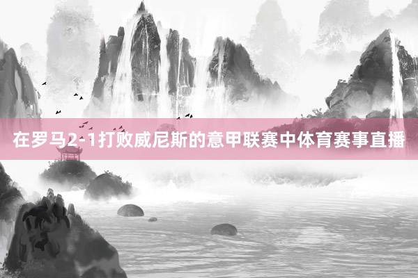 在罗马2-1打败威尼斯的意甲联赛中体育赛事直播