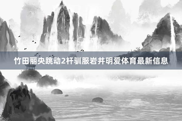 竹田丽央跳动2杆驯服岩井明爱体育最新信息