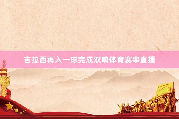 吉拉西再入一球完成双响体育赛事直播