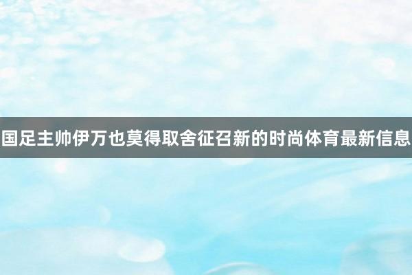 国足主帅伊万也莫得取舍征召新的时尚体育最新信息