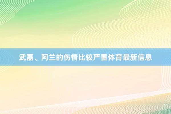 武磊、阿兰的伤情比较严重体育最新信息