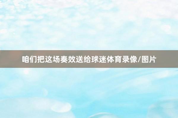 咱们把这场奏效送给球迷体育录像/图片