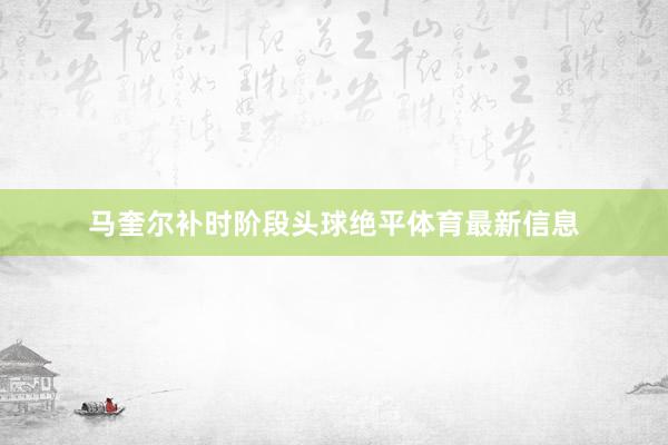 马奎尔补时阶段头球绝平体育最新信息