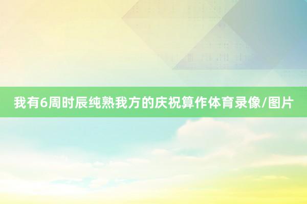 我有6周时辰纯熟我方的庆祝算作体育录像/图片