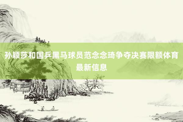 孙颖莎和国乒黑马球员范念念琦争夺决赛限额体育最新信息