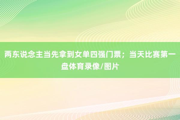 两东说念主当先拿到女单四强门票；当天比赛第一盘体育录像/图片