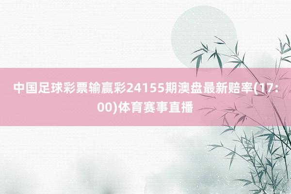 中国足球彩票输赢彩24155期澳盘最新赔率(17:00)体育赛事直播