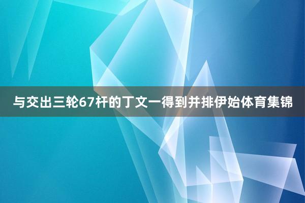 与交出三轮67杆的丁文一得到并排伊始体育集锦