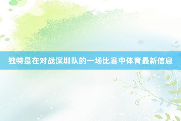 独特是在对战深圳队的一场比赛中体育最新信息