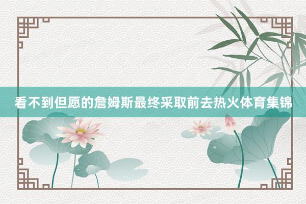 看不到但愿的詹姆斯最终采取前去热火体育集锦