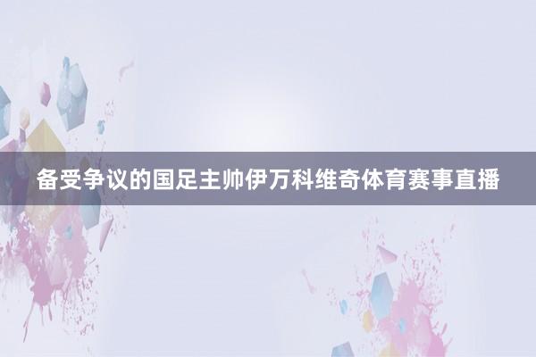 备受争议的国足主帅伊万科维奇体育赛事直播