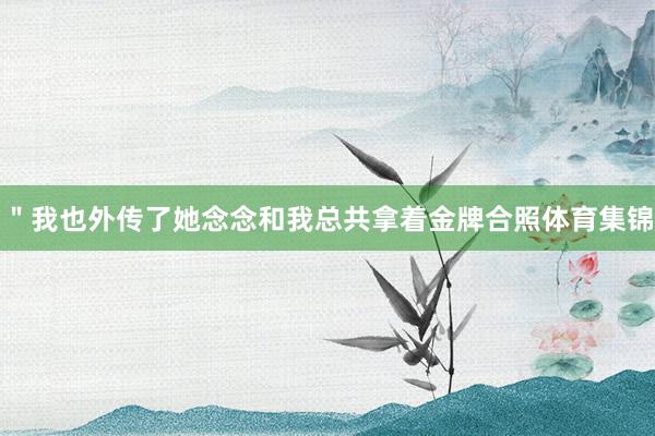 ＂我也外传了她念念和我总共拿着金牌合照体育集锦