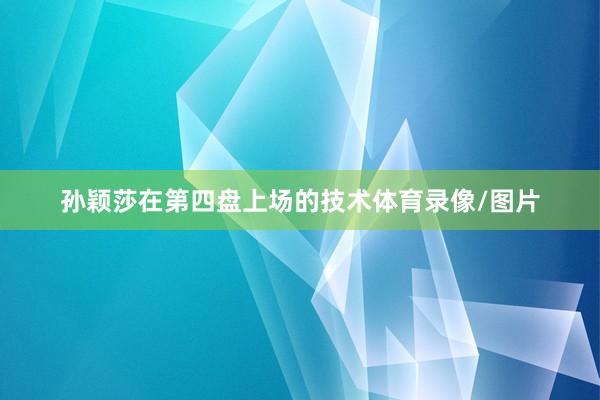 孙颖莎在第四盘上场的技术体育录像/图片