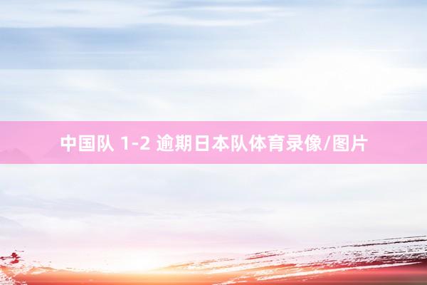 中国队 1-2 逾期日本队体育录像/图片