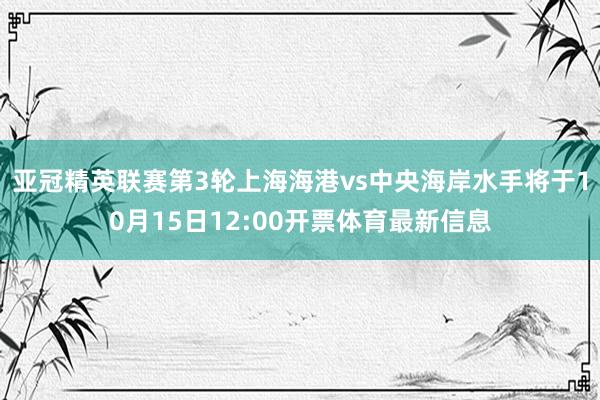亚冠精英联赛第3轮上海海港vs中央海岸水手将于10月15日12:00开票体育最新信息