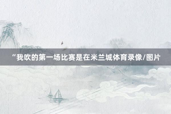 “我吹的第一场比赛是在米兰城体育录像/图片