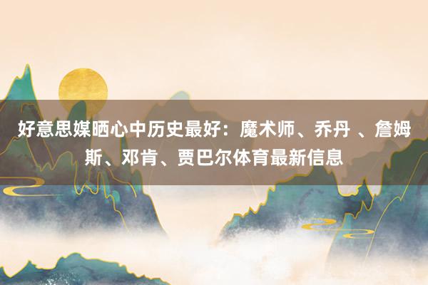 好意思媒晒心中历史最好：魔术师、乔丹 、詹姆斯、邓肯、贾巴尔体育最新信息