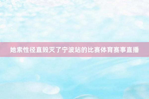 她索性径直毁灭了宁波站的比赛体育赛事直播