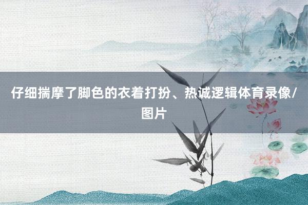 仔细揣摩了脚色的衣着打扮、热诚逻辑体育录像/图片