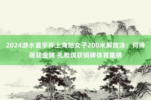 2024游水寰宇杯上海站女子200米解放泳：何诗蓓获金牌 孔雅琪获铜牌体育集锦