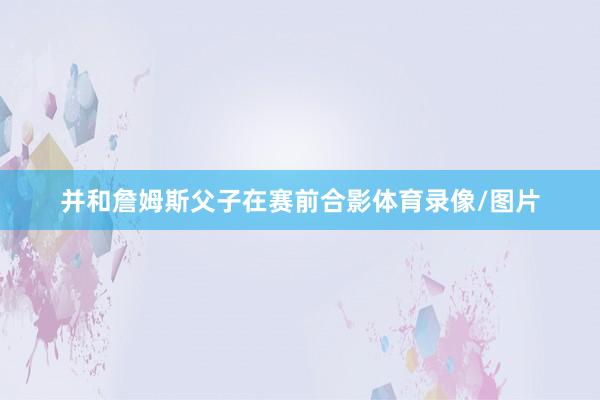 并和詹姆斯父子在赛前合影体育录像/图片