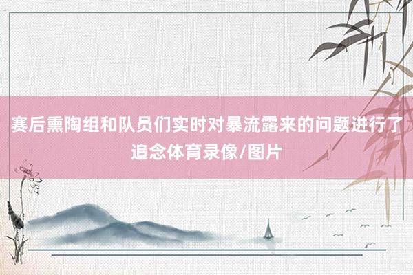 赛后熏陶组和队员们实时对暴流露来的问题进行了追念体育录像/图片