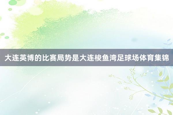 大连英博的比赛局势是大连梭鱼湾足球场体育集锦