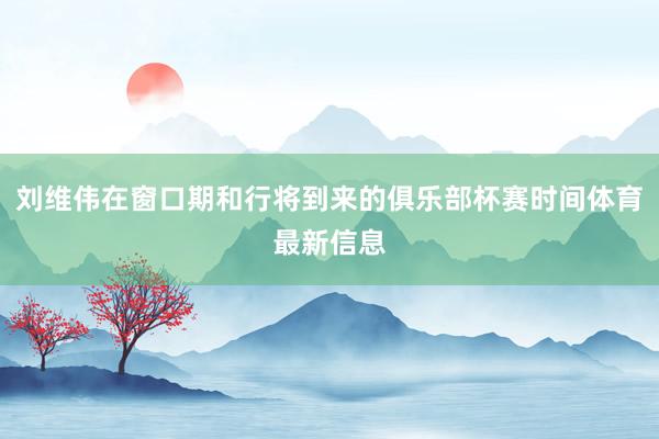 刘维伟在窗口期和行将到来的俱乐部杯赛时间体育最新信息