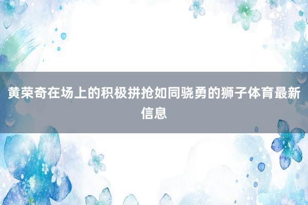 黄荣奇在场上的积极拼抢如同骁勇的狮子体育最新信息