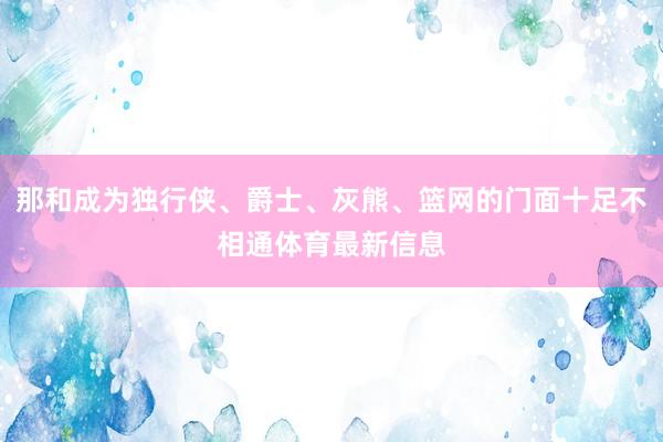 那和成为独行侠、爵士、灰熊、篮网的门面十足不相通体育最新信息