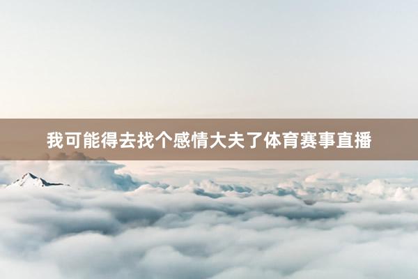 我可能得去找个感情大夫了体育赛事直播