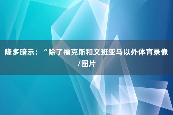 隆多暗示：“除了福克斯和文班亚马以外体育录像/图片