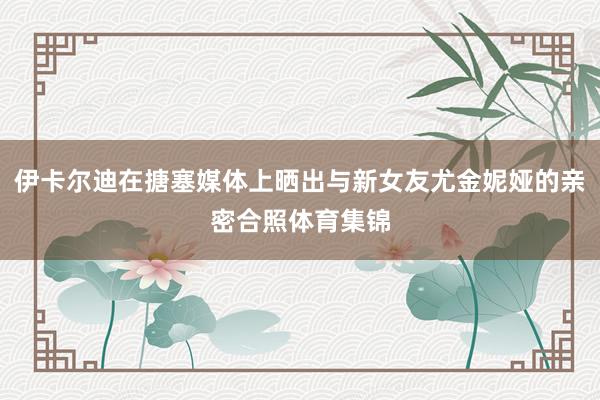 伊卡尔迪在搪塞媒体上晒出与新女友尤金妮娅的亲密合照体育集锦
