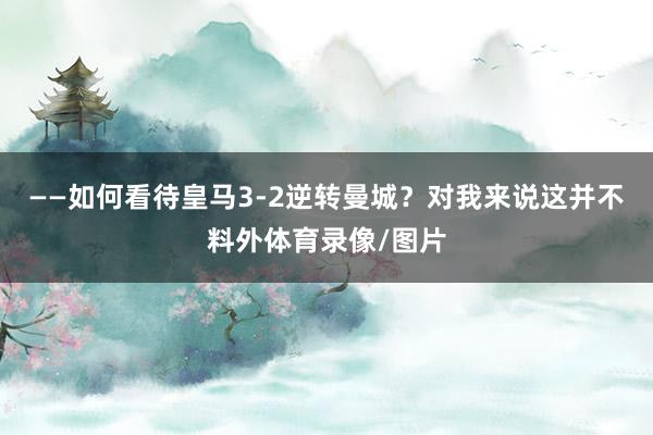 ——如何看待皇马3-2逆转曼城？对我来说这并不料外体育录像/图片