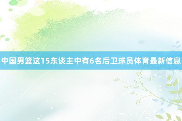 中国男篮这15东谈主中有6名后卫球员体育最新信息