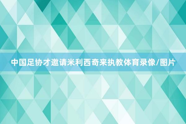 中国足协才邀请米利西奇来执教体育录像/图片