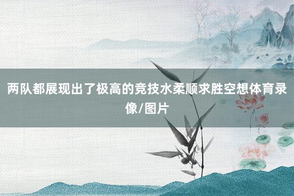 两队都展现出了极高的竞技水柔顺求胜空想体育录像/图片