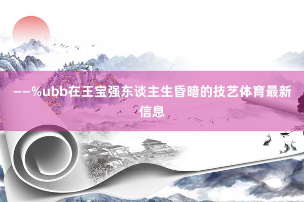 ——%ubb在王宝强东谈主生昏暗的技艺体育最新信息